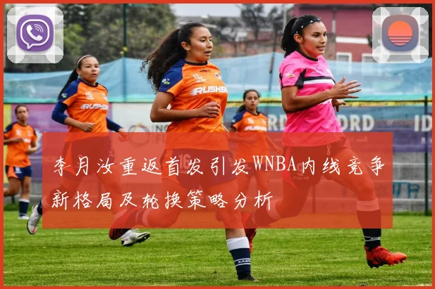 李月汝重返首发引发WNBA内线竞争新格局及轮换策略分析