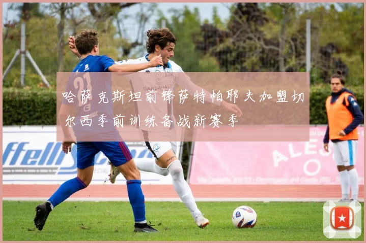 哈萨克斯坦前锋萨特帕耶夫加盟切尔西季前训练备战新赛季