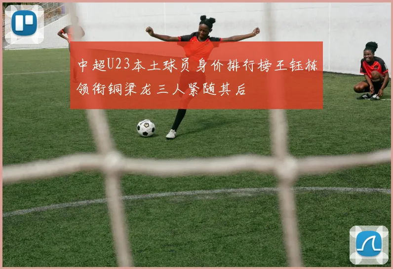 中超U23本土球员身价排行榜王钰栋领衔铜梁龙三人紧随其后