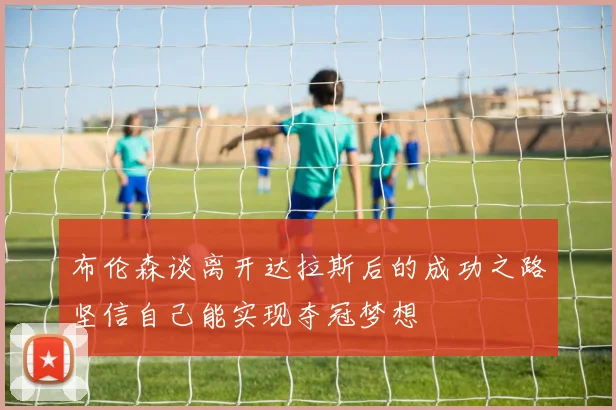 布伦森谈离开达拉斯后的成功之路坚信自己能实现夺冠梦想