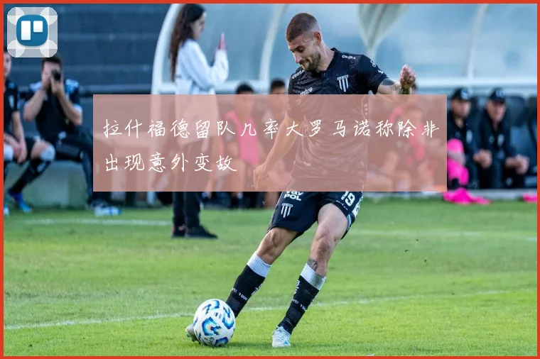 拉什福德留队几率大罗马诺称除非出现意外变故
