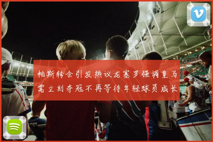 帕斯转会引发热议龙塞罗强调皇马需立刻夺冠不再等待年轻球员成长