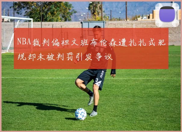 NBA裁判偏袒文班布伦森遭扎扎式犯规却未被判罚引发争议