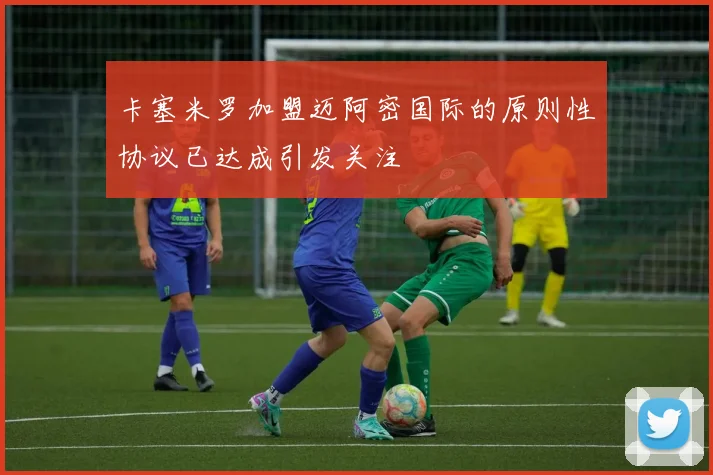 卡塞米罗加盟迈阿密国际的原则性协议已达成引发关注