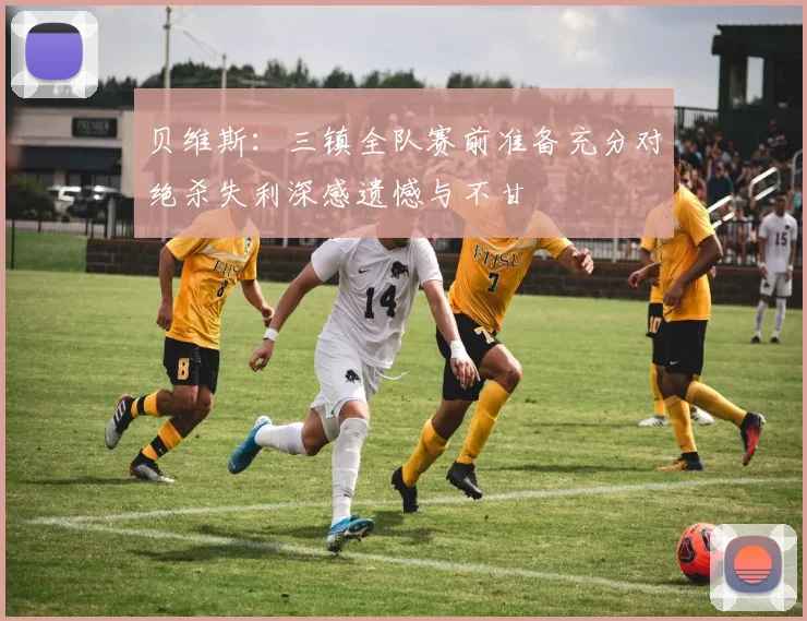 贝维斯：三镇全队赛前准备充分对绝杀失利深感遗憾与不甘