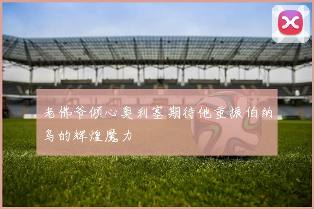 老佛爷倾心奥利塞期待他重振伯纳乌的辉煌魔力