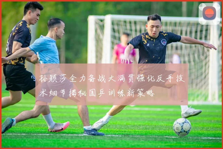 孙颖莎全力备战大满贯强化反手技术细节揭秘国乒训练新策略