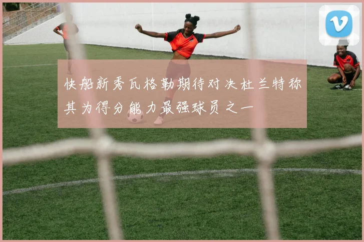 快船新秀瓦格勒期待对决杜兰特称其为得分能力最强球员之一