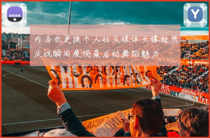 内马尔更换个人社交媒体头像经典庆祝瞬间展现最后的舞蹈魅力