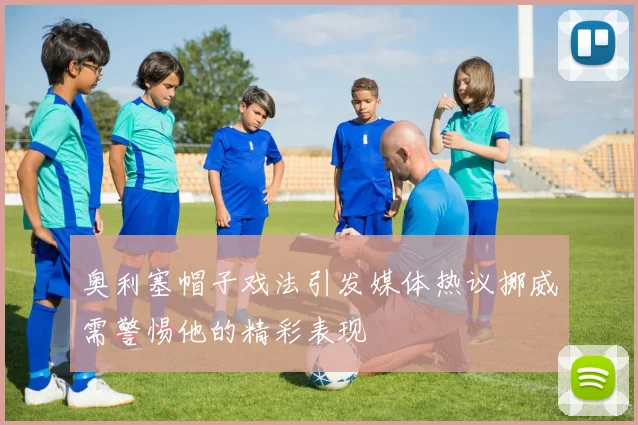 奥利塞帽子戏法引发媒体热议挪威需警惕他的精彩表现