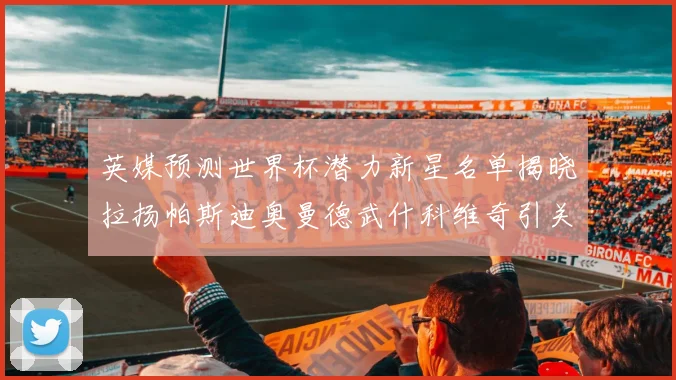 英媒预测世界杯潜力新星名单揭晓拉扬帕斯迪奥曼德武什科维奇引关注
