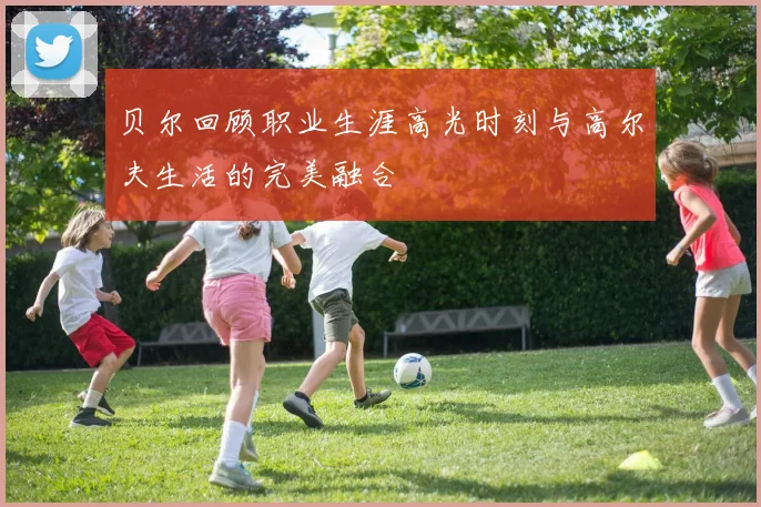 贝尔回顾职业生涯高光时刻与高尔夫生活的完美融合