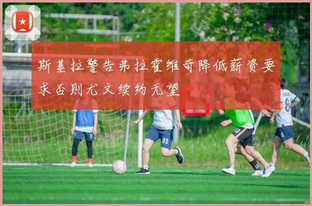 斯基拉警告弗拉霍维奇降低薪资要求否则尤文续约无望